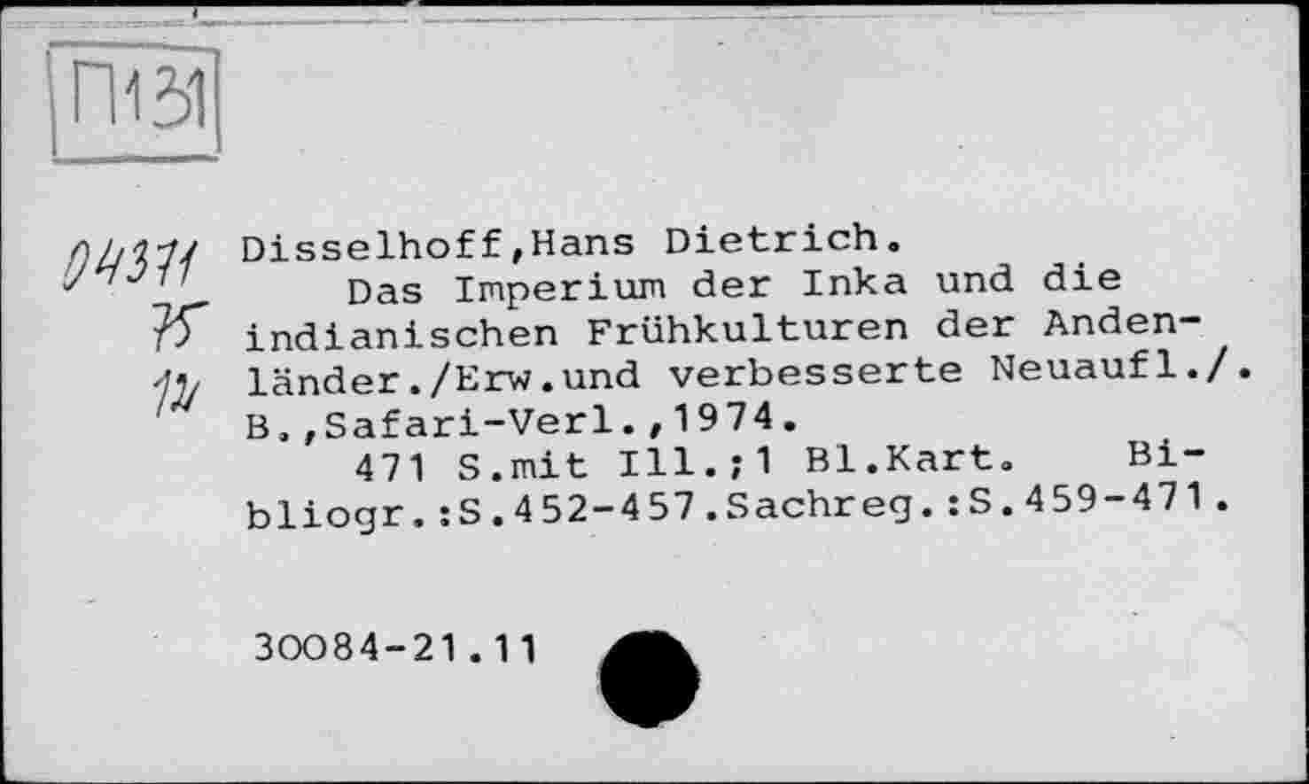 ﻿ПЄ1
оті

Disselhoff»Hans Dietrich.
Das Imperium der Inka und die indianischen Frühkulturen der Andenländer ./Erw.und verbesserte Neuaufl./. B.,Safari-Verl.» 1974.
471 S.mit Ill.;1 Bl.Kart.	Bi-
bliogr.:S.452-457.Sachreg.:S.459-471.
30084-21.11